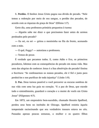 1. Perdão. O Senhor Jesus Cristo pagou sua dívida de pecado. “Nele
temos a redenção por meio de seu sangue, o perdão dos pecados, de
acordo com as riquezas da graça de Deus” (Efésios 1:7).
Certo dia, uma professora primária perguntou à turma:
— Alguém sabe me dizer o que precisamos fazer antes de sermos
perdoados pelo pecado?
— Eu sei, eu sei — gritou a menininha na fila da frente, acenando
com a mão.
— O quê, Peggy? — autorizou a professora.
— Temos de pecar.
É verdade que pecamos todos. E, como Adão e Eva, os primeiros
pecadores, lidemos com as consequências do pecado em nossa vida. Mas
uma das alegrias de conhecer Jesus é a Sua absolvição do pecado! Ensina
a Escritura: “Se confessarmos os nossos pecados, ele é fiel e justo para
perdoá-los e nos purificar de toda injustiça” (1João 1:9).
2. Paz. Deus tornou possível a você percorrer as escuras sombras de
sua vida com uma luz guia no coração. “E a paz de Deus, que excede
todo o entendimento, guardará o coração e a mente de vocês em Cristo
Jesus” (Filipenses 4:7).
Em 1873, um empresário bem-sucedido, chamado Horatio Spafford,
perdeu seus bens no incêndio de Chicago. Spafford resistiu àquela
tempestade raciocinando que seu verdadeiro tesouro estava no céu.
Passadas apenas poucas semanas, a mulher e os quatro filhos
 