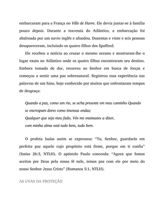 embarcaram para a França no Ville de Havre. Ele devia juntar-se à família
pouco depois. Durante a travessia do Atlântico, a embarcação foi
abalroada por um navio inglês e afundou. Duzentas e vinte e seis pessoas
desapareceram, incluindo os quatro filhos dos Spafford.
Ele recebeu a notícia ao cruzar o mesmo oceano e mostraram-lhe o
lugar exato no Atlântico onde os quatro filhos encontraram seu destino.
Embora tomado de dor, recorreu ao Senhor em busca de forças e
começou a sentir uma paz sobrenatural. Registrou essa experiência nas
palavras de um hino, hoje conhecido por muitos que enfrentaram tempos
de desgraça:
Quando a paz, como um rio, se acha presente em meu caminho Quando
se encrespam dores como imensas ondas;
Qualquer que seja meu fado, Vós me ensinastes a dizer,
com minha alma está tudo bem, tudo bem.
O profeta Isaías assim se expressou: “Tu, Senhor, guardarás em
perfeita paz aquele cujo propósito está firme, porque em ti confia”
(Isaías 26:3, NTLH). O apóstolo Paulo concorda: “Agora que fomos
aceitos por Deus pela nossa fé nele, temos paz com ele por meio do
nosso Senhor Jesus Cristo” (Romanos 5:1, NTLH).
AS UVAS DA PROTEÇÃO
 