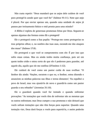Não custa repetir: “Deus mandará que os anjos dele cuidem de você
para protegê-lo aonde quer que você for” (Salmos 91:11). Note que anjo
é plural. Por que enviar apenas um, quando uma unidade de anjos já
passou por treinamento básico e está pronta para uma missão?
A Bíblia é repleta de generosas promessas feitas por Deus. Seguem-se
apenas algumas das formas como Ele o protegerá!
Ele o protegerá como a Sua pupila: “Protege-me como protegerias os
teus próprios olhos; e, na sombra das tuas asas, esconde-me dos ataques
dos maus” (Salmos 17:8).
Ele protegerá o que você se comprometeu com ele: É por isso que
sofro essas coisas. Mas eu ainda tenho muita confiança, pois sei em
quem tenho crido e estou certo de que ele é poderoso para guardar, até
aquele dia, aquilo que ele me confiou (2Timóteo 1:12).
Ele cuidará de você como um pastor cuida de suas ovelhas: “O
Senhor diz ainda: ‘Nações, escutem o que eu, o Senhor, estou dizendo e
anunciem as minhas palavras nas ilhas e terras distantes’; ‘Eu espalhei o
povo de Israel, mas vou ajuntá-lo de novo e guardá-lo como um pastor
guarda o seu rebanho” (Jeremias 31:10).
Ele o guardará quando você for tentado e quando enfrentar
provações: “As tentações que vocês têm de enfrentar são as mesmas que
os outros enfrentam; mas Deus cumpre a sua promessa e não deixará que
vocês sofram tentações que não têm forças para suportar. Quando uma
tentação vier, Deus dará forças a vocês para suportá-la, e assim poderão
 