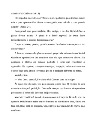 afastá-la” (1Coríntios 10:13).
Ele impedirá você de cair: “Aquele que é poderoso para impedi-los de
cair e para apresentá-los diante da sua glória sem mácula e com grande
alegria” (Judas 24).
Deus provê com generosidade. Meu amigo, o dr. Jim Dichl define a
graça divina assim: “A graça é o favor especial de Deus dado
irrestritamente a pessoas desmerecedoras”.
O que acontece, porém, quando o trem do abastecimento parece ter
descarrilado?
A famosa cantora do gênero musical gospel do sul-americano Vestal
Goodman apresentava um concerto num dia que ameaçava chuva. Ela
conduzia a plateia em oração, pedindo a Deus que retardasse o
aguaceiro. De repente, começou a trovejar, lampejar; raios atravessaram
o céu e logo uma chuva torrencial pôs-se a despejar defronte ao palco.
Vestal gritou:
— Meu Deus, pessoal, Ele disse não! Corram para se abrigar.
Às vezes Ele diz não. Ou, pelo menos, agora não. O relógio do céu
mantém o tempo à perfeição. Deus sabe do que precisamos, de quando o
precisamos e como isso deve ser proporcionado.
Você decerto ficará fora de sincronia com o tempo de Deus de vez em
quando. Dificilmente seria um ser humano se não ficasse. Mas, chova ou
faça sol, Deus está no controle. Concentre-se no Causador de chuva, não
na chuva.
 