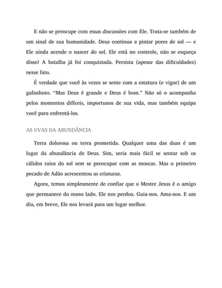 E não se preocupe com essas discussões com Ele. Trata-se também de
um sinal de sua humanidade. Deus continua a pintar pores de sol — e
Ele ainda acende o nascer do sol. Ele está no controle, não se esqueça
disso! A batalha já foi conquistada. Persista (apesar das dificuldades)
nesse fato.
É verdade que você às vezes se sente com a estatura (e vigor) de um
gafanhoto. “Mas Deus é grande e Deus é bom.” Não só o acompanha
pelos momentos difíceis, importunos de sua vida, mas também equipa
você para enfrentá-los.
AS UVAS DA ABUNDÂNCIA
Terra dolorosa ou terra prometida. Qualquer uma das duas é um
lugar da abundância de Deus. Sim, seria mais fácil se sentar sob os
cálidos raios do sol sem se preocupar com as moscas. Mas o primeiro
pecado de Adão acrescentou as criaturas.
Agora, temos simplesmente de confiar que o Mestre Jesus é o amigo
que permanece do nosso lado. Ele nos perdoa. Guia-nos. Ama-nos. E um
dia, em breve, Ele nos levará para um lugar melhor.
 
