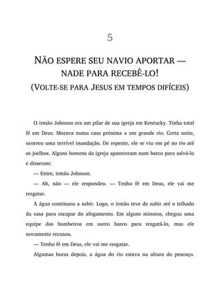 5
NÃO ESPERE SEU NAVIO APORTAR —
NADE PARA RECEBÊ-LO!
(VOLTE-SE PARA JESUS EM TEMPOS DIFÍCEIS)
O irmão Johnson era um pilar de sua igreja em Kentucky. Tinha total
fé em Deus. Morava numa casa próxima a um grande rio. Certa noite,
ocorreu uma terrível inundação. De repente, ele se viu em pé no rio até
os joelhos. Alguns homens da igreja apareceram num barco para salvá-lo
e disseram:
— Entre, irmão Johnson.
— Ah, não — ele respondeu. — Tenho fé em Deus, ele vai me
resgatar.
A água continuou a subir. Logo, o irmão teve de subir até o telhado
da casa para escapar do afogamento. Em alguns minutos, chegou uma
equipe dos bombeiros em outro barco para resgatá-lo, mas ele
novamente recusou.
— Tenho fé em Deus, ele vai me resgatar.
Algumas horas depois, a água do rio estava na altura do pescoço.
 
