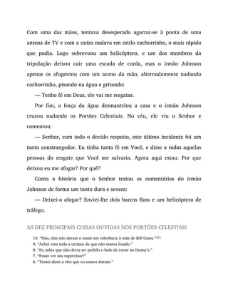 Com uma das mãos, tentava desesperado agarrar-se à ponta de uma
antena de TV e com a outra nadava em estilo cachorrinho, o mais rápido
que podia. Logo sobrevoou um helicóptero, e um dos membros da
tripulação deixou cair uma escada de corda, mas o irmão Johnson
apenas os afugentou com um aceno da mão, alternadamente nadando
cachorrinho, pisando na água e gritando:
— Tenho fé em Deus, ele vai me resgatar.
Por fim, a força da água desmantelou a casa e o irmão Johnson
cruzou nadando os Portões Celestiais. No céu, ele viu o Senhor e
comentou:
— Senhor, com todo o devido respeito, este último incidente foi um
tanto constrangedor. Eu tinha tanta fé em Você, e disse a todas aquelas
pessoas do resgate que Você me salvaria. Agora aqui estou. Por que
deixou eu me afogar? Por quê?
Conta a história que o Senhor tratou os comentários do irmão
Johnson de forma um tanto dura e severa:
— Deixei-o afogar? Enviei-lhe dois barcos Bass e um helicóptero de
tráfego.
AS DEZ PRINCIPAIS COISAS OUVIDAS NOS PORTÕES CELESTIAIS
10. “Não, eles não deram o nome em referência à mãe de Bill Gates.”[1]
9. “Achei com toda a certeza de que não estava lotado.”
8. “Eu sabia que não devia ter pedido o bolo de carne no Denny’s.”
7. “Posso ver seu supervisor?”
6. “Tentei dizer a eles que eu estava doente.”
 