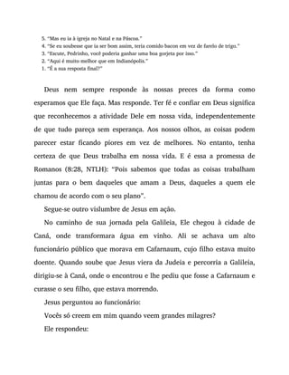 5. “Mas eu ia à igreja no Natal e na Páscoa.”
4. “Se eu soubesse que ia ser bom assim, teria comido bacon em vez de farelo de trigo.”
3. “Escute, Pedrinho, você poderia ganhar uma boa gorjeta por isso.”
2. “Aqui é muito melhor que em Indianópolis.”
1. “É a sua resposta final?”
Deus nem sempre responde às nossas preces da forma como
esperamos que Ele faça. Mas responde. Ter fé e confiar em Deus significa
que reconhecemos a atividade Dele em nossa vida, independentemente
de que tudo pareça sem esperança. Aos nossos olhos, as coisas podem
parecer estar ficando piores em vez de melhores. No entanto, tenha
certeza de que Deus trabalha em nossa vida. E é essa a promessa de
Romanos (8:28, NTLH): “Pois sabemos que todas as coisas trabalham
juntas para o bem daqueles que amam a Deus, daqueles a quem ele
chamou de acordo com o seu plano”.
Segue-se outro vislumbre de Jesus em ação.
No caminho de sua jornada pela Galileia, Ele chegou à cidade de
Caná, onde transformara água em vinho. Ali se achava um alto
funcionário público que morava em Cafarnaum, cujo filho estava muito
doente. Quando soube que Jesus viera da Judeia e percorria a Galileia,
dirigiu-se à Caná, onde o encontrou e lhe pediu que fosse a Cafarnaum e
curasse o seu filho, que estava morrendo.
Jesus perguntou ao funcionário:
Vocês só creem em mim quando veem grandes milagres?
Ele respondeu:
 