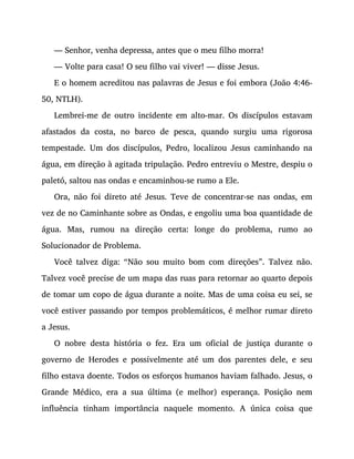 — Senhor, venha depressa, antes que o meu filho morra!
— Volte para casa! O seu filho vai viver! — disse Jesus.
E o homem acreditou nas palavras de Jesus e foi embora (João 4:46-
50, NTLH).
Lembrei-me de outro incidente em alto-mar. Os discípulos estavam
afastados da costa, no barco de pesca, quando surgiu uma rigorosa
tempestade. Um dos discípulos, Pedro, localizou Jesus caminhando na
água, em direção à agitada tripulação. Pedro entreviu o Mestre, despiu o
paletó, saltou nas ondas e encaminhou-se rumo a Ele.
Ora, não foi direto até Jesus. Teve de concentrar-se nas ondas, em
vez de no Caminhante sobre as Ondas, e engoliu uma boa quantidade de
água. Mas, rumou na direção certa: longe do problema, rumo ao
Solucionador de Problema.
Você talvez diga: “Não sou muito bom com direções”. Talvez não.
Talvez você precise de um mapa das ruas para retornar ao quarto depois
de tomar um copo de água durante a noite. Mas de uma coisa eu sei, se
você estiver passando por tempos problemáticos, é melhor rumar direto
a Jesus.
O nobre desta história o fez. Era um oficial de justiça durante o
governo de Herodes e possivelmente até um dos parentes dele, e seu
filho estava doente. Todos os esforços humanos haviam falhado. Jesus, o
Grande Médico, era a sua última (e melhor) esperança. Posição nem
influência tinham importância naquele momento. A única coisa que
 