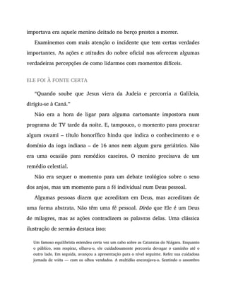 importava era aquele menino deitado no berço prestes a morrer.
Examinemos com mais atenção o incidente que tem certas verdades
importantes. As ações e atitudes do nobre oficial nos oferecem algumas
verdadeiras percepções de como lidarmos com momentos difíceis.
ELE FOI À FONTE CERTA
“Quando soube que Jesus viera da Judeia e percorria a Galileia,
dirigiu-se à Caná.”
Não era a hora de ligar para alguma cartomante impostora num
programa de TV tarde da noite. E, tampouco, o momento para procurar
algum swami – título honorífico hindu que indica o conhecimento e o
domínio da ioga indiana – de 16 anos nem algum guru geriátrico. Não
era uma ocasião para remédios caseiros. O menino precisava de um
remédio celestial.
Não era sequer o momento para um debate teológico sobre o sexo
dos anjos, mas um momento para a fé individual num Deus pessoal.
Algumas pessoas dizem que acreditam em Deus, mas acreditam de
uma forma abstrata. Não têm uma fé pessoal. Dirão que Ele é um Deus
de milagres, mas as ações contradizem as palavras delas. Uma clássica
ilustração de sermão destaca isso:
Um famoso equilibrista estendeu certa vez um cabo sobre as Cataratas do Niágara. Enquanto
o público, sem respirar, olhava-o, ele cuidadosamente percorria devagar o caminho até o
outro lado. Em seguida, avançou a apresentação para o nível seguinte. Refez sua cuidadosa
jornada de volta — com os olhos vendados. A multidão encorajava-o. Sentindo o assombro
 