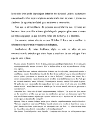 lucrativos que ajuda populações carentes nos Estados Unidos. Tampouco
a ocasião de exibir aquele diploma emoldurado com as letras e pontos do
alfabeto, de aparência oficial, para enaltecer o nome dele.
Não era a circunstância de pessoas autografarem sua certidão de
batismo. Nem de exibir a foto digital daquela pequena placa com o nome
no banco da igreja (a que ele dera como um memorial a si mesmo).
Um menino estava doente — seu filhinho. E Jesus era a melhor (e
única) fonte para uma recuperação milagrosa.
Lembrei-me de outro incidente régio — este na vida de um
comandante do exército que tinha lepra e precisava de um milagre. Vale
a pena uma leitura:
Naamã, general do exército do rei da Síria, gozava de grande prestígio diante de seu amo, era
muito considerado, porque, por meio dele, o Senhor salvou a Síria; era um homem valente,
mas leproso.
Ora, tendo feito uma incursão no território de Israel, os sírios levaram consigo uma jovem, a
qual ficou a serviço da mulher de Naamã. Ela disse à sua senhora: “Ah, se meu amo fosse ter
com o profeta que reside em Samaria, ele o curaria da lepra!”. Ouvindo isso, Naamã foi e
contou ao seu soberano o que dissera a jovem israelita. O rei da Síria respondeu-lhe: “Vá, que
eu enviarei uma carta ao rei de Israel”. Naamã partiu, levando consigo 350 quilos de prata,
72 quilos de ouro e dez mudas de roupas finas. Levou ao rei de Israel uma carta concebida
nestes termos: “Ao receber esta carta, saberá que lhe mando Naamã, meu servo, para que o
cure da lepra”.
Assim que leu a carta, o rei de Israel rasgou as vestes e exclamou: “Por acaso sou Deus, capaz
de dar a morte ou a vida, para que esse me mande dizer que cure um homem da lepra? Por
que este homem me envia alguém para que eu o cure da lepra? Vejam como ele procura um
motivo para se desentender comigo!”.
Quando Eliseu, o homem de Deus, soube que o rei tinha rasgado as vestes, mandou-lhe dizer:
“Por que rasgaste as tuas vestes?” Então, Naamã foi com seus cavalos e charretes e parou à
porta da casa de Eliseu. Eliseu enviou um mensageiro para lhe dizer: “Vá e lave-se sete vezes
no rio Jordão; sua pele será restaurada e você ficará purificado”.
Mas Naamã ficou indignado e saiu dizendo: “Eu estava certo de que ele sairia para receber-
 