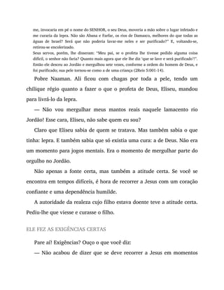 me, invocaria em pé o nome do SENHOR, o seu Deus, moveria a mão sobre o lugar infetado e
me curaria da lepra. Não são Abana e Farfar, os rios de Damasco, melhores do que todas as
águas de Israel? Será que não poderia lavar-me neles e ser purificado?” E, voltando-se,
retirou-se encolerizado.
Seus servos, porém, lhe disseram: “Meu pai, se o profeta lhe tivesse pedido alguma coisa
difícil, o senhor não faria? Quanto mais agora que ele lhe diz ‘que se lave e será purificado’!”.
Então ele desceu ao Jordão e mergulhou sete vezes, conforme a ordem do homem de Deus, e
foi purificado; sua pele tornou-se como a de uma criança (2Reis 5:001-14).
Pobre Naaman. Ali ficou com chagas por toda a pele, tendo um
chilique régio quanto a fazer o que o profeta de Deus, Eliseu, mandou
para livrá-lo da lepra.
— Não vou mergulhar meus mantos reais naquele lamacento rio
Jordão! Esse cara, Eliseu, não sabe quem eu sou?
Claro que Eliseu sabia de quem se tratava. Mas também sabia o que
tinha: lepra. E também sabia que só existia uma cura: a de Deus. Não era
um momento para jogos mentais. Era o momento de mergulhar parte do
orgulho no Jordão.
Não apenas a fonte certa, mas também a atitude certa. Se você se
encontra em tempos difíceis, é hora de recorrer a Jesus com um coração
confiante e uma dependência humilde.
A autoridade da realeza cujo filho estava doente teve a atitude certa.
Pediu-lhe que viesse e curasse o filho.
ELE FEZ AS EXIGÊNCIAS CERTAS
Pare aí! Exigências? Ouço o que você diz:
— Não acabou de dizer que se deve recorrer a Jesus em momentos
 