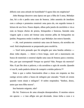 difíceis com uma atitude de humildade? E agora fala em exigências?
John Bisango descreve uma época em que a filha de 5 anos, Melodye
Jan, foi a ele e pediu uma casa de boneca. John assentiu de imediato
com a cabeça e prometeu construir uma para ela, em seguida tornou à
leitura de seu livro. Pouco depois, olhou pela janela do escritório e viu-a
com os braços cheios de pratos, brinquedos e bonecas, fazendo uma
viagem após a outra até formar uma enorme pilha de brinquedos no
jardim. Perguntou então à mulher o que Melodye Jan estava fazendo.
— Ah, você prometeu construir uma casa de boneca, ela acredita em
você. Está simplesmente se preparando para recebê-la.
— Você teria pensado que fui atingido por uma bomba atômica —
disse John depois. — Atirei o livro longe, corri até a marcenaria em
busca de materiais e construí rápido uma casa de boneca para a menina.
Ora, por que correspondi? Porque eu queria? Não. Porque ela merecia?
Não. O pai lhe dera a palavra, e ela acreditou e agiu de acordo. Quando
vi sua fé, nada poderia deixar de cumprir a minha palavra.[2]
Note o que o nobre funcionário disse a Jesus em resposta ao Seu
castigo severo sobre a busca de milagres por atacado: “Vocês só creem
quando veem sinais e milagres”. O nobre respondeu: “Senhor, desce,
antes que meu filho morra”.
Soa bastante exigente, não?
Ele foi. Tratava-se de uma situação desesperadora. O menino estava
em apuros — e isso afligia um pai devotado. Jesus tinha a cura e o
 