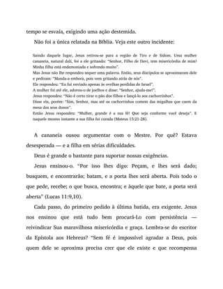 tempo se esvaía, exigindo uma ação destemida.
Não foi a única relatada na Bíblia. Veja este outro incidente:
Saindo daquele lugar, Jesus retirou-se para a região de Tiro e de Sidom. Uma mulher
cananeia, natural dali, foi a ele gritando: “Senhor, Filho de Davi, tem misericórdia de mim!
Minha filha está endemoniada e sofrendo muito”.
Mas Jesus não lhe respondeu sequer uma palavra. Então, seus discípulos se aproximaram dele
e pediram: “Manda-a embora, pois vem gritando atrás de nós”.
Ele respondeu: “Eu fui enviado apenas às ovelhas perdidas de Israel”.
A mulher foi até ele, adorou-o de joelhos e disse: “Senhor, ajuda-me!”.
Jesus respondeu: “Não é certo tirar o pão dos filhos e lançá-lo aos cachorrinhos”.
Disse ela, porém: “Sim, Senhor, mas até os cachorrinhos comem das migalhas que caem da
mesa dos seus donos”.
Então Jesus respondeu: “Mulher, grande é a sua fé! Que seja conforme você deseja”. E
naquele mesmo instante a sua filha foi curada (Mateus 15:21-28).
A cananeia ousou argumentar com o Mestre. Por quê? Estava
desesperada — e a filha em sérias dificuldades.
Deus é grande o bastante para suportar nossas exigências.
Jesus ensinou-o. “Por isso lhes digo: Peçam, e lhes será dado;
busquem, e encontrarão; batam, e a porta lhes será aberta. Pois todo o
que pede, recebe; o que busca, encontra; e àquele que bate, a porta será
aberta” (Lucas 11:9,10).
Cada passo, do primeiro pedido à última batida, era exigente. Jesus
nos ensinou que está tudo bem procurá-Lo com persistência —
reivindicar Sua maravilhosa misericórdia e graça. Lembra-se do escritor
da Epístola aos Hebreus? “Sem fé é impossível agradar a Deus, pois
quem dele se aproxima precisa crer que ele existe e que recompensa
 