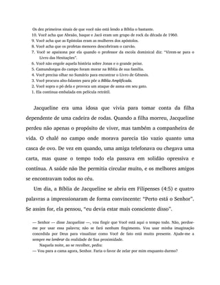Os dez primeiros sinais de que você não está lendo a Bíblia o bastante.
10. Você acha que Abraão, Isaque e Jacó eram um grupo de rock da década de 1960.
9. Você acha que as Epístolas eram as mulheres dos apóstolos.
8. Você acha que os profetas menores descobriram o carvão.
7. Você se apaixona por ela quando o professor da escola dominical diz: “Virem-se para o
Livro das Hesitações”.
6. Você não engole aquela história sobre Jonas e o grande peixe.
5. Camundongos do campo foram morar na Bíblia de sua família.
4. Você precisa olhar no Sumário para encontrar o Livro de Gênesis.
3. Você procura alto-falantes para pôr a Bíblia Amplificada.
2. Você sopra o pó dela e provoca um ataque de asma em seu gato.
1. Ela continua embalada em película retrátil.
Jacqueline era uma idosa que vivia para tomar conta da filha
dependente de uma cadeira de rodas. Quando a filha morreu, Jacqueline
perdeu não apenas o propósito de viver, mas também a companheira de
vida. O chalé no campo onde morava parecia tão vazio quanto uma
casca de ovo. De vez em quando, uma amiga telefonava ou chegava uma
carta, mas quase o tempo todo ela passava em solidão opressiva e
contínua. A saúde não lhe permitia circular muito, e os melhores amigos
se encontravam todos no céu.
Um dia, a Bíblia de Jacqueline se abriu em Filipenses (4:5) e quatro
palavras a impressionaram de forma convincente: “Perto está o Senhor”.
Se assim for, ela pensou, “eu devia estar mais consciente disso”.
— Senhor — disse Jacqueline —, vou fingir que Você está aqui o tempo todo. Não, perdoe-
me por usar essa palavra; não se fará nenhum fingimento. Vou usar minha imaginação
concedida por Deus para visualizar como Você de fato está muito presente. Ajude-me a
sempre me lembrar da realidade de Sua proximidade.
Naquela noite, ao se recolher, pediu:
— Vou para a cama agora, Senhor. Faria o favor de zelar por mim enquanto durmo?
 
