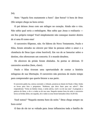 54).
Note: “Aquela fora exatamente a hora”. Que horas? A hora de Deus
(Ele sempre chega na hora certa).
O pai deixou Jesus com um milagre no coração. Ainda não o vira.
Não sabia qual seria a embalagem. Mas sabia que Jesus o realizaria —
em Seu próprio tempo! Você simplesmente não consegue manter dentro
de si uma fé como essa!
O carcereiro filipense, não. Os líderes do Novo Testamento, Paulo e
Silas, foram atirados no cárcere por falar às pessoas sobre o amor e a
clemência de Deus (que crime horrível). Em vez de se lamuriar sobre o
destino, eles ofereceram um concerto. E o mundo desabou.
Os alicerces da prisão foram abalados. As portas se abriram. O
carcereiro acordou (bem, claro).
Paulo e Silas tiveram uma oportunidade de contar a história
milagrosa de sua libertação. O carcereiro não precisou de muito tempo
para compreender que queria faturar a sua parte.
O carcereiro pediu luz, entrou correndo e, trêmulo, prostrou-se diante de Paulo e Silas. Então
os levou para fora e perguntou: “Senhores, que devo fazer para ser salvo?”. Eles
responderam: “Creia no Senhor Jesus, e serão salvos, você e os de sua casa”. E pregaram a
palavra de Deus, a ele e a todos os de sua casa. Naquela mesma hora da noite o carcereiro
lavou as feridas deles; em seguida, ele e todos os seus foram batizados (Atos 16:29-33).
Você notou? “Naquela mesma hora da noite.” Deus chega sempre na
hora certa!
O fato de ele ter se voltado para Jesus influenciou toda a família do
 