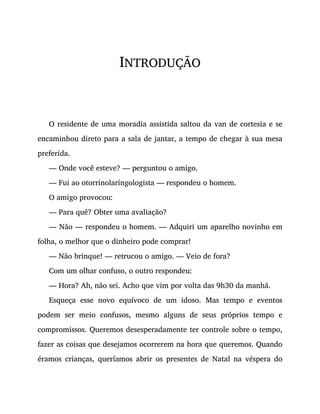 INTRODUÇÃO
O residente de uma moradia assistida saltou da van de cortesia e se
encaminhou direto para a sala de jantar, a tempo de chegar à sua mesa
preferida.
— Onde você esteve? — perguntou o amigo.
— Fui ao otorrinolaringologista — respondeu o homem.
O amigo provocou:
— Para quê? Obter uma avaliação?
— Não — respondeu o homem. — Adquiri um aparelho novinho em
folha, o melhor que o dinheiro pode comprar!
— Não brinque! — retrucou o amigo. — Veio de fora?
Com um olhar confuso, o outro respondeu:
— Hora? Ah, não sei. Acho que vim por volta das 9h30 da manhã.
Esqueça esse novo equívoco de um idoso. Mas tempo e eventos
podem ser meio confusos, mesmo alguns de seus próprios tempo e
compromissos. Queremos desesperadamente ter controle sobre o tempo,
fazer as coisas que desejamos ocorrerem na hora que queremos. Quando
éramos crianças, queríamos abrir os presentes de Natal na véspera do
 