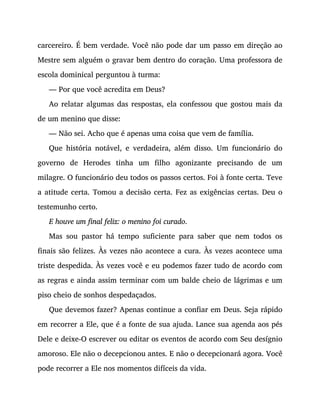 carcereiro. É bem verdade. Você não pode dar um passo em direção ao
Mestre sem alguém o gravar bem dentro do coração. Uma professora de
escola dominical perguntou à turma:
— Por que você acredita em Deus?
Ao relatar algumas das respostas, ela confessou que gostou mais da
de um menino que disse:
— Não sei. Acho que é apenas uma coisa que vem de família.
Que história notável, e verdadeira, além disso. Um funcionário do
governo de Herodes tinha um filho agonizante precisando de um
milagre. O funcionário deu todos os passos certos. Foi à fonte certa. Teve
a atitude certa. Tomou a decisão certa. Fez as exigências certas. Deu o
testemunho certo.
E houve um final feliz: o menino foi curado.
Mas sou pastor há tempo suficiente para saber que nem todos os
finais são felizes. Às vezes não acontece a cura. Às vezes acontece uma
triste despedida. Às vezes você e eu podemos fazer tudo de acordo com
as regras e ainda assim terminar com um balde cheio de lágrimas e um
piso cheio de sonhos despedaçados.
Que devemos fazer? Apenas continue a confiar em Deus. Seja rápido
em recorrer a Ele, que é a fonte de sua ajuda. Lance sua agenda aos pés
Dele e deixe-O escrever ou editar os eventos de acordo com Seu desígnio
amoroso. Ele não o decepcionou antes. E não o decepcionará agora. Você
pode recorrer a Ele nos momentos difíceis da vida.
 