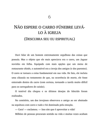 6
NÃO ESPERE O CARRO FÚNEBRE LEVÁ-
LO À IGREJA
(DESCUBRA SEU EU ESPIRITUAL)
Ouvi falar de um homem extremamente orgulhoso das coisas que
possuía. Mas o objeto que ele mais apreciava era o carro, um Jaguar
novinho em folha. Equipado com mais opções que um menu de
restaurante chinês, o automóvel era a inveja dos amigos (e dos parentes).
O carro se tornara a coisa fundamental em sua vida. De fato, ele incluiu
uma cláusula no testamento de que, na ocorrência de morte, ele fosse
enterrado dentro do carro (com certeza, tornando a tarefa muito difícil
para os carregadores de caixão).
O temível dia chegou e os últimos desejos do falecido foram
realizados.
No cemitério, um dos invejosos observava o amigo ao ser abaixado
na sepultura com carro e tudo e foi dominado pela emoção.
— Cara! — exclamou. — Isso sim que é aproveitar a vida!
Milhões de pessoas procuram sentido na vida e muitas vezes acabam
 