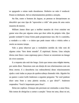 se apegando a coisas nada duradouras. Dinheiro na mão é vendaval.
Posses se desfazem. Até os relacionamentos perdem a atração.
No fim, como o homem do Jaguar, as pessoas se decepcionam ao
descobrir que esse tipo de “aproveitar a vida” não passa de uma outra
maneira de morrer.
William James disse que a melhor maneira de viver consiste em
gastar seus dias por alguma coisa que dure além da própria vida. Que
grande verdade! E Jesus Cristo pode proporcionar isso. Ele é o caminho,
a verdade e a vida — o único que pode trazer vida e vitória sobre a
morte ao mesmo tempo.
Vale a pena observar que o verdadeiro sentido da vida vem de
alguma coisa “fora deste mundo”. É espiritual. Eterno. Uma relação
direta com Deus e uma esperança para o futuro se encontram no âmago
do viver contente.
E a resposta não está tão longe. Creio que temos uma religião interna,
por assim dizer. Nascemos com um desejo de nos relacionarmos com um
Deus eterno. E a descoberta (ou redescoberta) desse relacionamento
ajuda a unir todas as peças do quebra-cabeça chamado vida. Alguém fez
ao pastor e autor Leith Anderson a seguinte pergunta: “Se você pudesse
dizer uma frase a uma plateia secular, o que diria?”. Anderson
respondeu: “Você é importante para Deus”.
Deixe-me explicar. Crianças não precisam ser ensinadas a amar Deus.
Não temos de obrigá-las a cantar a canção: “Jesus me ama, disso eu sei,
 