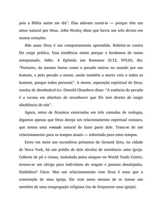 pois a Bíblia assim me diz”. Elas adoram cantá-la — porque têm um
amor natural por Deus. John Wesley disse que havia um selo divino em
nossos corações.
Não amar Deus é um comportamento aprendido. Rebelar-se contra
Ele exige prática. Essa tendência existe porque a herdamos de nosso
antepassado, Adão. A Epístola aos Romanos (5:12, NTLH), diz:
“Portanto, da mesma forma como o pecado entrou no mundo por um
homem, e pelo pecado a morte, assim também a morte veio a todos os
homens, porque todos pecaram”. A morte, separação espiritual de Deus,
resulta de desobedecê-Lo. Oswald Chambers disse: “A essência do pecado
é a recusa em absoluto de reconhecer que Ele tem direito de exigir
obediência de nós”.
Agora, antes de ficarmos enterrados em três camadas de teologia,
digamos apenas que Deus deseja um relacionamento espiritual conosco,
que temos uma vontade natural de fazer parte dele. Trata-se de um
relacionamento para os tempos atuais — sobretudo para estes tempos.
Ereto em meio aos escombros próximos do Ground Zero, na cidade
de Nova York, há um prédio de dois séculos de existência: uma igreja.
Coberta de pó e cinzas, inabalada pelos ataques no World Trade Center,
tornou-se um abrigo para indivíduos do resgate e pessoas desalojadas.
Simbólico? Claro. Mas um relacionamento com Deus é mais que a
construção de uma igreja. Ele vem antes mesmo de se tornar um
membro de uma congregação religiosa (ou de frequentar uma igreja).
 