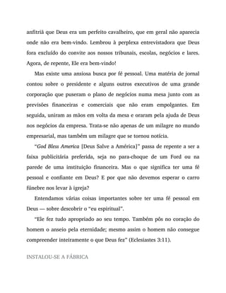 anfitriã que Deus era um perfeito cavalheiro, que em geral não aparecia
onde não era bem-vindo. Lembrou à perplexa entrevistadora que Deus
fora excluído do convite aos nossos tribunais, escolas, negócios e lares.
Agora, de repente, Ele era bem-vindo!
Mas existe uma ansiosa busca por fé pessoal. Uma matéria de jornal
contou sobre o presidente e alguns outros executivos de uma grande
corporação que puseram o plano de negócios numa mesa junto com as
previsões financeiras e comerciais que não eram empolgantes. Em
seguida, uniram as mãos em volta da mesa e oraram pela ajuda de Deus
nos negócios da empresa. Trata-se não apenas de um milagre no mundo
empresarial, mas também um milagre que se tornou notícia.
“God Bless America [Deus Salve a América]” passa de repente a ser a
faixa publicitária preferida, seja no para-choque de um Ford ou na
parede de uma instituição financeira. Mas o que significa ter uma fé
pessoal e confiante em Deus? E por que não devemos esperar o carro
fúnebre nos levar à igreja?
Entendamos várias coisas importantes sobre ter uma fé pessoal em
Deus — sobre descobrir o “eu espiritual”.
“Ele fez tudo apropriado ao seu tempo. Também pôs no coração do
homem o anseio pela eternidade; mesmo assim o homem não consegue
compreender inteiramente o que Deus fez” (Eclesiastes 3:11).
INSTALOU-SE A FÁBRICA
 