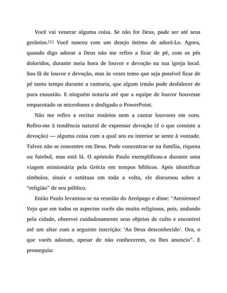 Você vai venerar alguma coisa. Se não for Deus, pode ser até seus
gerânios.[1] Você nasceu com um desejo íntimo de adorá-Lo. Agora,
quando digo adorar a Deus não me refiro a ficar de pé, com os pés
doloridos, durante meia hora de louvor e devoção na sua igreja local.
Sou fã de louvor e devoção, mas às vezes temo que seja possível ficar de
pé tanto tempo durante a cantoria, que algum irmão pode desfalecer de
pura exaustão. E ninguém notaria até que a equipe de louvor houvesse
empacotado os microfones e desligado o PowerPoint.
Não me refiro a recitar rosários nem a cantar louvores em coro.
Refiro-me à tendência natural de expressar devoção (é o que consiste a
devoção) — alguma coisa com a qual seu eu interior se sente à vontade.
Talvez não se concentre em Deus. Pode concentrar-se na família, riqueza
ou futebol, mas está lá. O apóstolo Paulo exemplificou-a durante uma
viagem missionária pela Grécia em tempos bíblicos. Após identificar
símbolos, sinais e estátuas em toda a volta, ele discursou sobre a
“religião” de seu público.
Então Paulo levantou-se na reunião do Areópago e disse: “Atenienses!
Vejo que em todos os aspectos vocês são muito religiosos, pois, andando
pela cidade, observei cuidadosamente seus objetos de culto e encontrei
até um altar com a seguinte inscrição: ‘Ao Deus desconhecido’. Ora, o
que vocês adoram, apesar de não conhecerem, eu lhes anuncio”. E
prosseguiu:
 
