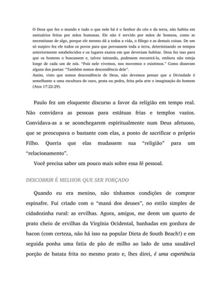 O Deus que fez o mundo e tudo o que nele há é o Senhor do céu e da terra, não habita em
santuários feitos por mãos humanas. Ele não é servido por mãos de homens, como se
necessitasse de algo, porque ele mesmo dá a todos a vida, o fôlego e as demais coisas. De um
só suspiro fez ele todos os povos para que povoassem toda a terra, determinando os tempos
anteriormente estabelecidos e os lugares exatos em que deveriam habitar. Deus fez isso para
que os homens o buscassem e, talvez tateando, pudessem encontrá-lo, embora não esteja
longe de cada um de nós. “Pois nele vivemos, nos movemos e existimos.” Como disseram
alguns dos poetas: “Também somos descendência dele”.
Assim, visto que somos descendência de Deus, não devemos pensar que a Divindade é
semelhante a uma escultura de ouro, prata ou pedra, feita pela arte e imaginação do homem
(Atos 17:22-29).
Paulo fez um eloquente discurso a favor da religião em tempo real.
Não convidava as pessoas para estátuas frias e templos vazios.
Convidava-as a se aconchegarem espiritualmente num Deus afetuoso,
que se preocupava o bastante com elas, a ponto de sacrificar o próprio
Filho. Queria que elas mudassem sua “religião” para um
“relacionamento”.
Você precisa saber um pouco mais sobre essa fé pessoal.
DESCOBRIR É MELHOR QUE SER FORÇADO
Quando eu era menino, não tínhamos condições de comprar
espinafre. Fui criado com o “maná dos deuses”, no estilo simples de
cidadezinha rural: as ervilhas. Agora, amigos, me deem um quarto de
prato cheio de ervilhas da Virgínia Ocidental, banhadas em gordura de
bacon (com certeza, não há isso na popular Dieta de South Beach!) e em
seguida ponha uma fatia de pão de milho ao lado de uma saudável
porção de batata frita no mesmo prato e, lhes direi, é uma experiência
 