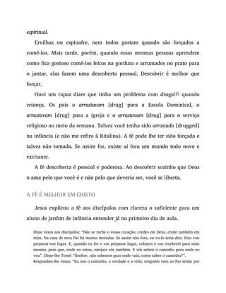espiritual.
Ervilhas ou espinafre, nem todos gostam quando são forçados a
comê-los. Mais tarde, porém, quando essas mesmas pessoas aprendem
como fica gostoso comê-los feitos na gordura e arrumados no prato para
o jantar, elas fazem uma descoberta pessoal. Descobrir é melhor que
forçar.
Ouvi um rapaz dizer que tinha um problema com droga[2] quando
criança. Os pais o arrastavam [drug] para a Escola Dominical, o
arrastavam [drug] para a igreja e o arrastavam [drug] para o serviço
religioso no meio da semana. Talvez você tenha sido arrastado [drugged]
na infância (e não me refiro à Ritalina). A fé pode lhe ter sido forçada e
talvez não tomada. Se assim for, existe aí fora um mundo todo novo e
excitante.
A fé descoberta é pessoal e poderosa. Ao descobrir sozinho que Deus
o ama pelo que você é e não pelo que deveria ser, você se liberta.
A FÉ É MELHOR EM CRISTO
Jesus explicou a fé aos discípulos com clareza o suficiente para um
aluno de jardim de infância entender já no primeiro dia de aula.
Disse Jesus aos discípulos: “Não se turbe o vosso coração; credes em Deus, crede também em
mim. Na casa de meu Pai há muitas moradas. Se assim não fora, eu vo-lo teria dito. Pois vou
preparar-vos lugar. E, quando eu for e vos preparar lugar, voltarei e vos receberei para mim
mesmo, para que, onde eu estou, estejais vós também. E vós sabeis o caminho para onde eu
vou”. Disse-lhe Tomé: “Senhor, não sabemos para onde vais; como saber o caminho?”.
Respondeu-lhe Jesus: “Eu sou o caminho, a verdade e a vida; ninguém vem ao Pai senão por
 