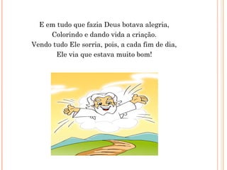 E em tudo que fazia Deus botava alegria,
Colorindo e dando vida a criação.
Vendo tudo Ele sorria, pois, a cada fim de dia,
Ele via que estava muito bom!
 