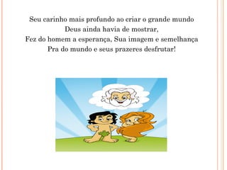 Seu carinho mais profundo ao criar o grande mundo
Deus ainda havia de mostrar,
Fez do homem a esperança, Sua imagem e semelhança
Pra do mundo e seus prazeres desfrutar!
 