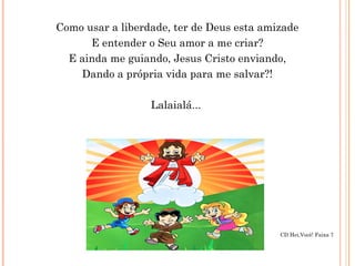 Como usar a liberdade, ter de Deus esta amizade
E entender o Seu amor a me criar?
E ainda me guiando, Jesus Cristo enviando,
Dando a própria vida para me salvar?!
Lalaialá...
CD Hei,Você! Faixa 7
 