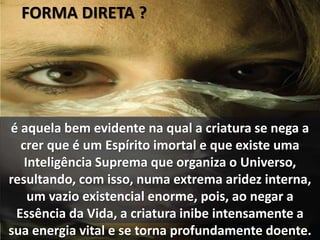 FORMA DIRETA ?
é aquela bem evidente na qual a criatura se nega a
crer que é um Espírito imortal e que existe uma
Inteligência Suprema que organiza o Universo,
resultando, com isso, numa extrema aridez interna,
um vazio existencial enorme, pois, ao negar a
Essência da Vida, a criatura inibe intensamente a
sua energia vital e se torna profundamente doente.
 