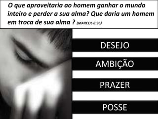 O que aproveitaria ao homem ganhar o mundo
inteiro e perder a sua alma? Que daria um homem
em troca de sua alma ? (MARCOS 8:36)
DESEJO
AMBIÇÃO
PRAZER
POSSE
 