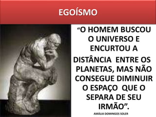 EGOÍSMO
“O HOMEM BUSCOU
O UNIVERSO E
ENCURTOU A
DISTÂNCIA ENTRE OS
PLANETAS, MAS NÃO
CONSEGUE DIMINUIR
O ESPAÇO QUE O
SEPARA DE SEU
IRMÃO”.
AMÁLIA DOMINGOS SOLER
 