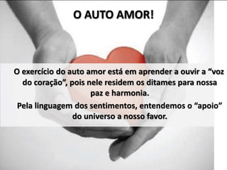 O exercício do auto amor está em aprender a ouvir a “voz
do coração”, pois nele residem os ditames para nossa
paz e harmonia.
Pela linguagem dos sentimentos, entendemos o “apoio”
do universo a nosso favor.
O AUTO AMOR!
 