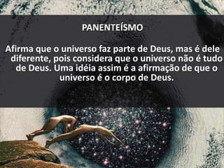 PANENTEÍSMO
Afirma que o universo faz parte de Deus, mas é dele
diferente, pois considera que o universo não é tudo
de Deus. Uma idéia assim é a afirmação de que o
universo é o corpo de Deus.
 