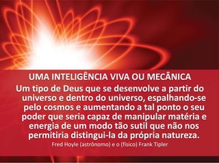 UMA INTELIGÊNCIA VIVA OU MECÂNICA 
Um tipo de Deus que se desenvolve a partir do 
universo e dentro do universo, espalhando-se 
pelo cosmos e aumentando a tal ponto o seu 
poder que seria capaz de manipular matéria e 
energia de um modo tão sutil que não nos 
permitiria distingui-la da própria natureza. 
Fred Hoyle (astrônomo) e o (físico) Frank Tipler 
 
