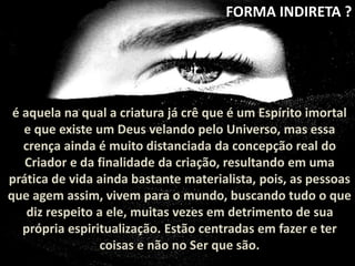 FORMA INDIRETA ? 
é aquela na qual a criatura já crê que é um Espírito imortal 
e que existe um Deus velando pelo Universo, mas essa 
crença ainda é muito distanciada da concepção real do 
Criador e da finalidade da criação, resultando em uma 
prática de vida ainda bastante materialista, pois, as pessoas 
que agem assim, vivem para o mundo, buscando tudo o que 
diz respeito a ele, muitas vezes em detrimento de sua 
própria espiritualização. Estão centradas em fazer e ter 
coisas e não no Ser que são. 
 
