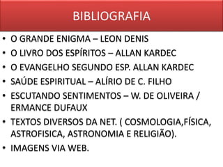 BIBLIOGRAFIA 
• O GRANDE ENIGMA – LEON DENIS 
• O LIVRO DOS ESPÍRITOS – ALLAN KARDEC 
• O EVANGELHO SEGUNDO ESP. ALLAN KARDEC 
• SAÚDE ESPIRITUAL – ALÍRIO DE C. FILHO 
• ESCUTANDO SENTIMENTOS – W. DE OLIVEIRA / 
ERMANCE DUFAUX 
• TEXTOS DIVERSOS DA NET. ( COSMOLOGIA,FÍSICA, 
ASTROFISICA, ASTRONOMIA E RELIGIÃO). 
• IMAGENS VIA WEB. 
 