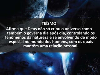 TEÍSMO 
Afirma que Deus não só criou o universo como 
também o governa dia após dia, controlando os 
fenômenos da natureza e se envolvendo de modo 
especial no mundo dos homens, com os quais 
mantêm uma relação pessoal. 
 