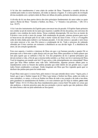 A lei dos dez mandamentos é uma cópia do caráter de Deus. Transmite o modelo divino de
conduta para todos os seres humanos, em todas as épocas e lugares. É a única parte da revelação
divina esculpida com o próprio dedo de Deus em tábuas de pedra, portanto duradoura e perpétua.

A divisão da lei em duas partes deriva dos dois princípios fundamentais do amor sobre os quais
opera o Reino de Deus: “Amarás o Senhor, teu Deus...” e “Amarás o teu próximo...” (Dt. 6:4 e
Luc. 10:27)

A lei é um dos instrumentos do Espírito para convencer-nos do pecado. O Espírito Santo primeiro
nos conduz ao pé do monte da Lei para que ouçamos o padrão divino da justiça, nos convence do
pecado e nos condena da morte eterna. Nessa condição desesperada, Ele nos leva ao monte do
Calvário e nos revela o meio de escape. Sob condenação do pecado, estamos prontos para ouvir
as boas-novas da salvação pela fé na vida e morte vicária de Jesus Cristo. A lei e o Evangelho
estão de mãos dadas para redimir o ser humano pecador. A lei não remove o pecado e nem Jesus
veio para remover a lei, mas Ele remove a condenação da lei. Todo o processo de redenção
efetuado por Cristo consiste em restaurar a obediência ao seu devido lugar. É a obediência de
amor, de um coração agradecido.

Fora esse aspecto, é notório o interesse de Deus em que o ser humano perceba o quanto Ele se
preocupa com o bem-estar e quão desejo está em que Seus filhos percebam os lindos planos que
tem para aquele que se submete à Sua lei. Um dos propósitos da lei é apontar princípios que
devem nortear a vida, a fim de que a mesma tenha sentido e, ao final, nos leve à presença de Deus.
Você já imaginou um mundo sem leis? O que seria a vida, principalmente em comunidade? Deus
quer que Seus filhos tenham uma vida feliz. Infelizmente, algumas pessoas olham para os
mandamentos como se fossem dez pedras pesadas que estão dentro de um grande saco, o qual
todos foram condenados a carregar. Ainda imaginam um Deus que fica vigiando quem quer se
desfazer das pedras para puni-los ainda mais.

O que Deus mais quer é o nosso bem, pelo menos é isso que entendo desse verso: “Agora, pois, ó
Israel, que é que o Senhor requer de ti? Não é que temas o Senhor teu Deus, andes em todos os
seus caminhos, e o ames, e sirvas ao Senhor teu Deus de todo o teu coração e de toda a tua alma,
para guardares os mandamentos do Senhor, e os seus estatutos que Eu hoje te ordeno, para o teu
bem?” (Deut. 10:12-13) Deus deu Seus mandamentos para o nosso bem! Ele pode ver coisas que
não podemos, e decreta preceitos para dar-nos proteção e prover aquilo que não podemos obter
de outra forma a não ser pela submissão ao Seu querer.
 