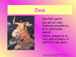 Zeus Nom llatí: jupiter Deu del cel i dels fenòmens atmosfèrics, de la justícia,déu suprem. barbut, assegut en un tron, amb un llamp o el ceptre a la mà, àguila http://upload.wikimedia.org/wikipedia/en/thumb/4/4f/Ingres_Zeus.svg/475px-Ingres_Zeus.svg.png 