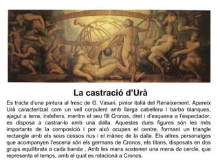 1
                           La castració d’Urà
Es tracta d’una pintura al fresc de G. Vasari, pintor italià del Renaixement. Apareix
Urà caracteritzat com un vell corpulent amb llarga cabellera i barba blanques,
ajagut a terra, indefens, mentre el seu fill Cronos, dret i d’esquena a l’espectador,
es disposa a castrar-lo amb una dalla. Aquestes dues figures són les més
importants de la composició i per això ocupen el centre, formant un triangle
rectangle amb els seus cossos nus i el mànec de la dalla. Els altres personatges
que acompanyen l’escena són els germans de Cronos, els titans, disposats en dos
grups equilibrats a cada banda . Amb les mans sostenen una mena de cercle, que
representa el temps, amb el qual es relacionà a Cronos.
 