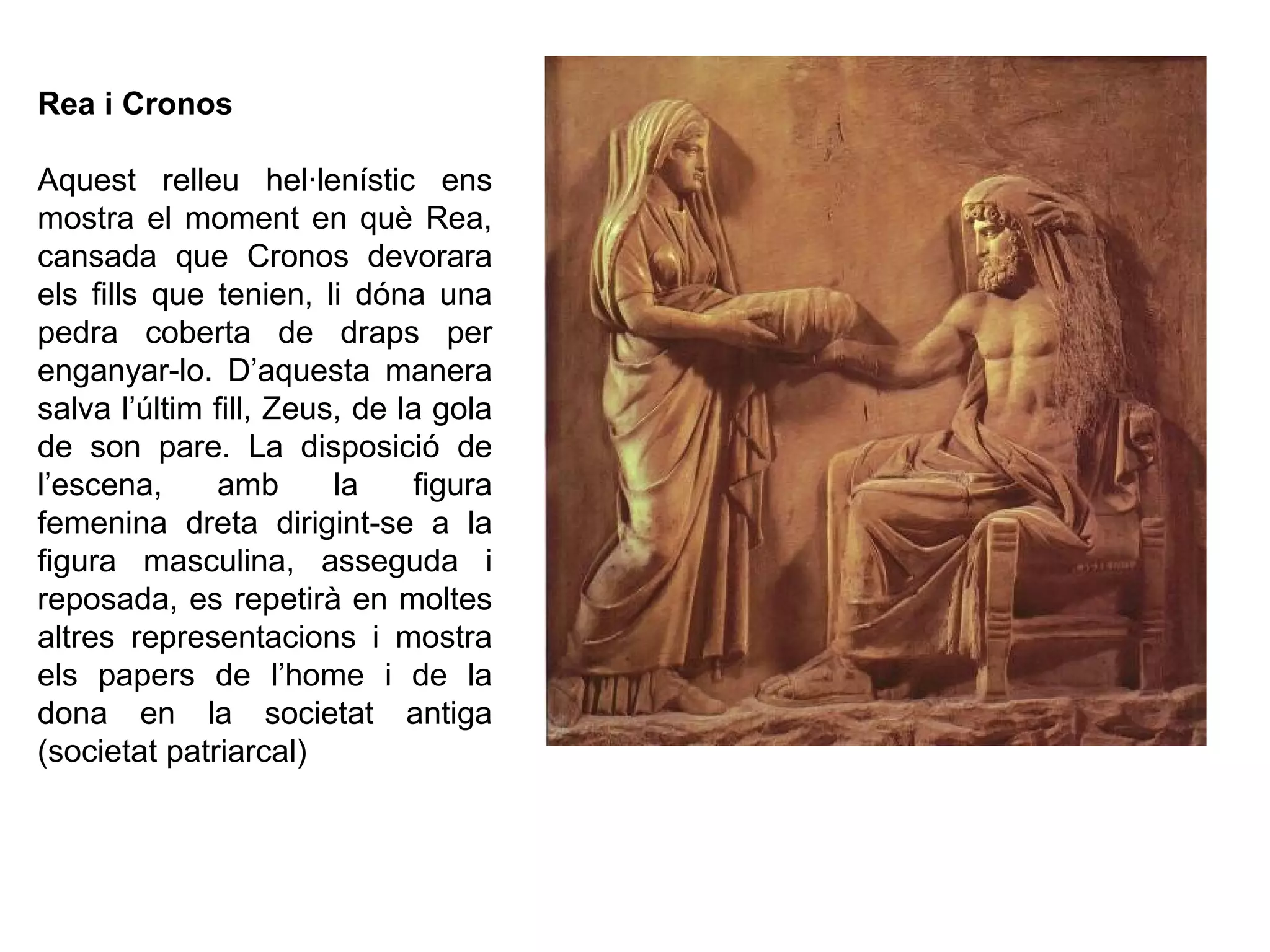 Rea i Cronos
Aquest relleu hel·lenístic ens
mostra el moment en què Rea,
cansada que Cronos devorara
els fills que tenien, li dóna una
pedra coberta de draps per
enganyar-lo. D’aquesta manera
salva l’últim fill, Zeus, de la gola
de son pare. La disposició de
l’escena, amb la figura
femenina dreta dirigint-se a la
figura masculina, asseguda i
reposada, es repetirà en moltes
altres representacions i mostra
els papers de l’home i de la
dona en la societat antiga
(societat patriarcal)
 