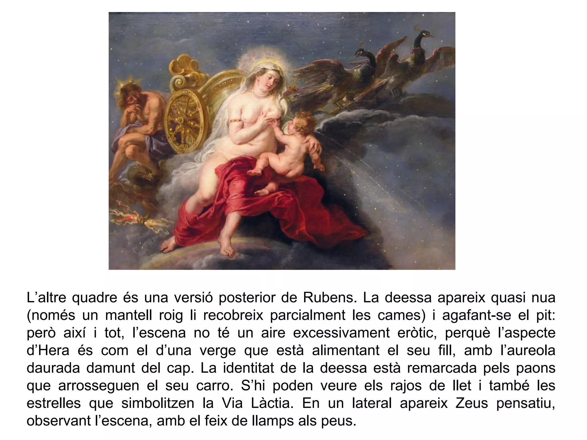 L’altre quadre és una versió posterior de Rubens. La deessa apareix quasi nua
(només un mantell roig li recobreix parcialment les cames) i agafant-se el pit:
però així i tot, l’escena no té un aire excessivament eròtic, perquè l’aspecte
d’Hera és com el d’una verge que està alimentant el seu fill, amb l’aureola
daurada damunt del cap. La identitat de la deessa està remarcada pels paons
que arrosseguen el seu carro. S’hi poden veure els rajos de llet i també les
estrelles que simbolitzen la Via Làctia. En un lateral apareix Zeus pensatiu,
observant l’escena, amb el feix de llamps als peus.
 