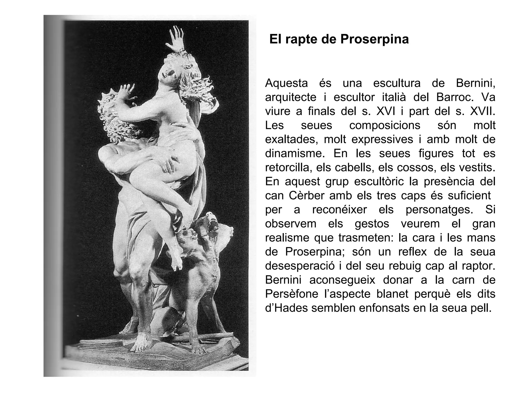 Aquesta és una escultura de Bernini,
arquitecte i escultor italià del Barroc. Va
viure a finals del s. XVI i part del s. XVII.
Les seues composicions són molt
exaltades, molt expressives i amb molt de
dinamisme. En les seues figures tot es
retorcilla, els cabells, els cossos, els vestits.
En aquest grup escultòric la presència del
can Cèrber amb els tres caps és suficient
per a reconéixer els personatges. Si
observem els gestos veurem el gran
realisme que trasmeten: la cara i les mans
de Proserpina; són un reflex de la seua
desesperació i del seu rebuig cap al raptor.
Bernini aconsegueix donar a la carn de
Persèfone l’aspecte blanet perquè els dits
d’Hades semblen enfonsats en la seua pell.
El rapte de Proserpina
 