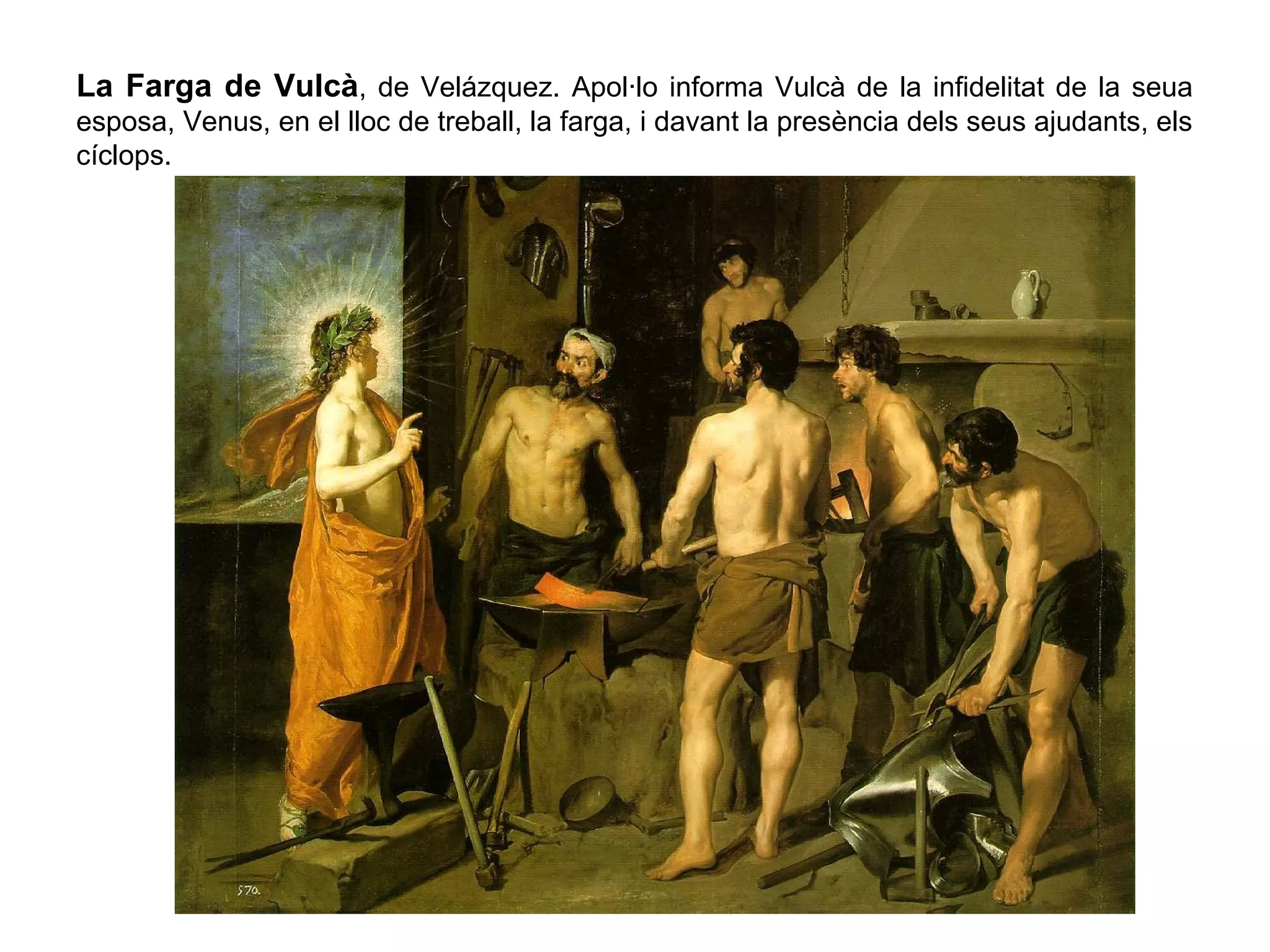 La Farga de Vulcà, de Velázquez. Apol·lo informa Vulcà de la infidelitat de la seua
esposa, Venus, en el lloc de treball, la farga, i davant la presència dels seus ajudants, els
cíclops.
 