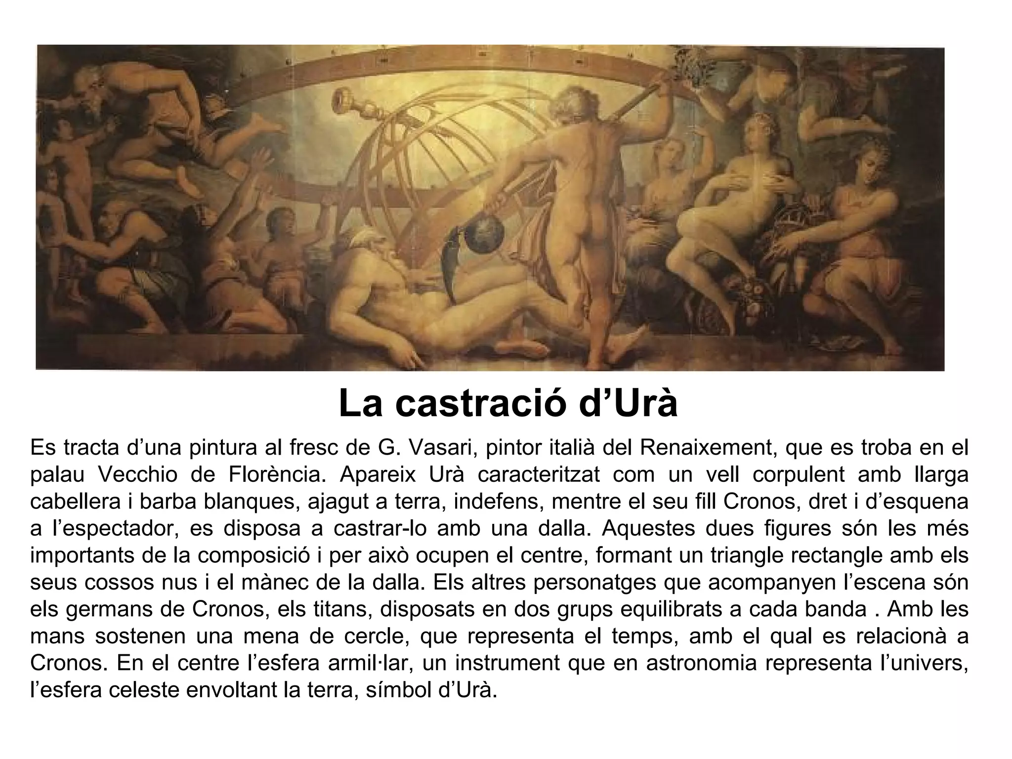 1
Es tracta d’una pintura al fresc de G. Vasari, pintor italià del Renaixement, que es troba en el
palau Vecchio de Florència. Apareix Urà caracteritzat com un vell corpulent amb llarga
cabellera i barba blanques, ajagut a terra, indefens, mentre el seu fill Cronos, dret i d’esquena
a l’espectador, es disposa a castrar-lo amb una dalla. Aquestes dues figures són les més
importants de la composició i per això ocupen el centre, formant un triangle rectangle amb els
seus cossos nus i el mànec de la dalla. Els altres personatges que acompanyen l’escena són
els germans de Cronos, els titans, disposats en dos grups equilibrats a cada banda . Amb les
mans sostenen una mena de cercle, que representa el temps, amb el qual es relacionà a
Cronos. En el centre l’esfera armil·lar, un instrument que en astronomia representa l’univers,
l’esfera celeste envoltant la terra, símbol d’Urà.
La castració d’Urà
 
