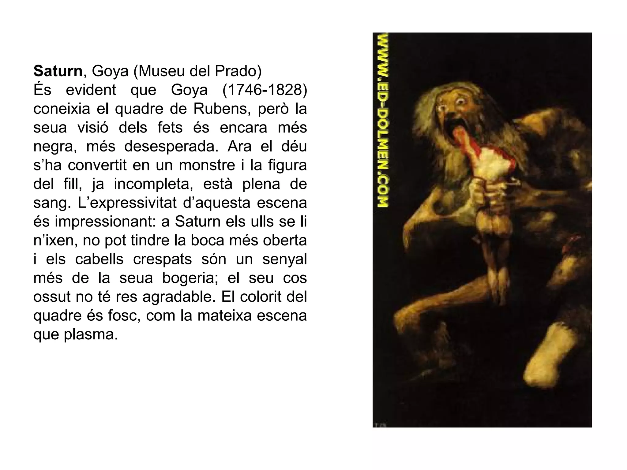 Saturn, Goya (Museu del Prado)
És evident que Goya (1746-1828)
coneixia el quadre de Rubens, però la
seua visió dels fets és encara més
negra, més desesperada. Ara el déu
s’ha convertit en un monstre i la figura
del fill, ja incompleta, està plena de
sang. L’expressivitat d’aquesta escena
és impressionant: a Saturn els ulls se li
n’ixen, no pot tindre la boca més oberta
i els cabells crespats són un senyal
més de la seua bogeria; el seu cos
ossut no té res agradable. El colorit del
quadre és fosc, com la mateixa escena
que plasma.
 