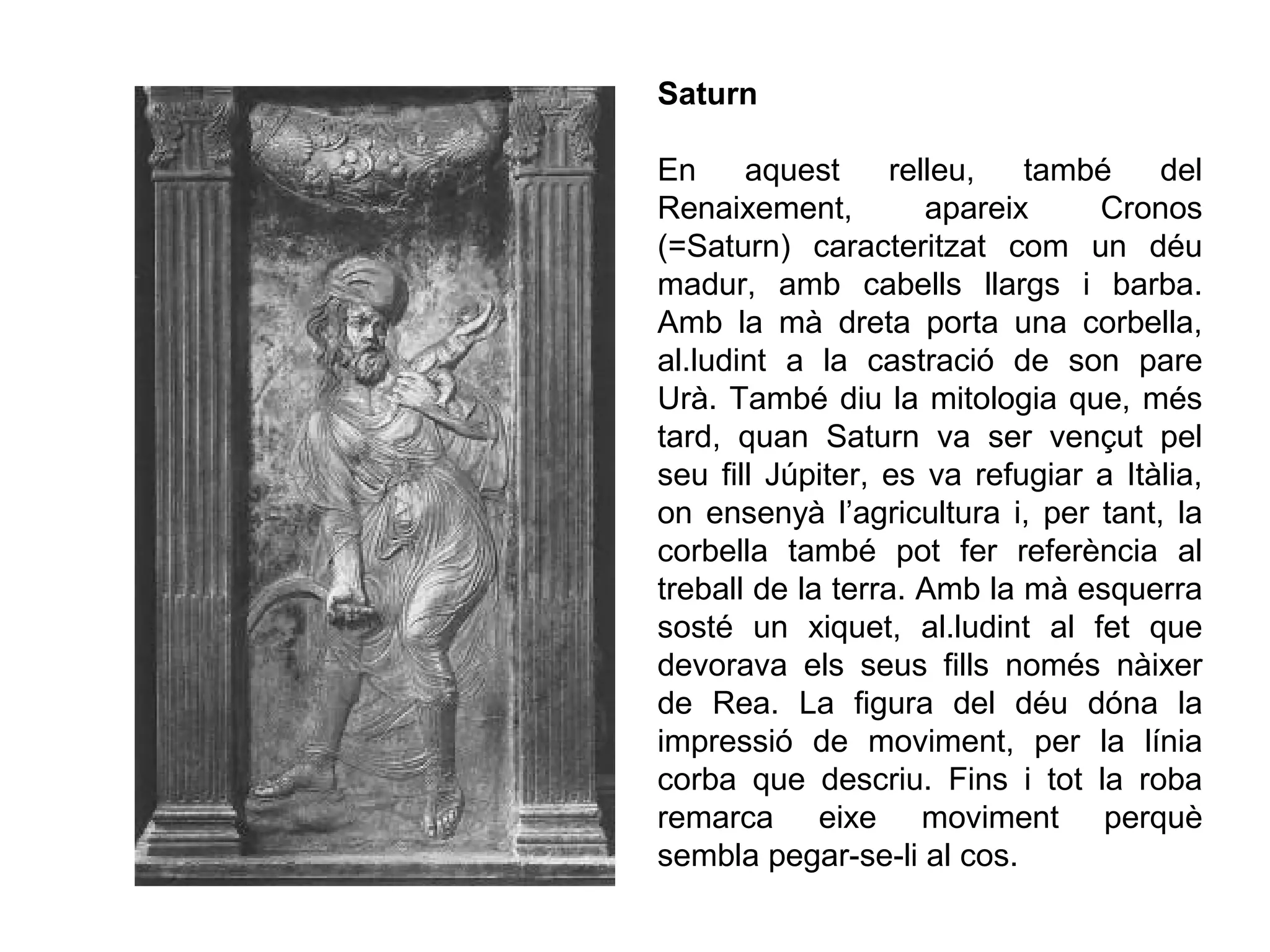 Saturn
En aquest relleu, també del
Renaixement, apareix Cronos
(=Saturn) caracteritzat com un déu
madur, amb cabells llargs i barba.
Amb la mà dreta porta una corbella,
al.ludint a la castració de son pare
Urà. També diu la mitologia que, més
tard, quan Saturn va ser vençut pel
seu fill Júpiter, es va refugiar a Itàlia,
on ensenyà l’agricultura i, per tant, la
corbella també pot fer referència al
treball de la terra. Amb la mà esquerra
sosté un xiquet, al.ludint al fet que
devorava els seus fills només nàixer
de Rea. La figura del déu dóna la
impressió de moviment, per la línia
corba que descriu. Fins i tot la roba
remarca eixe moviment perquè
sembla pegar-se-li al cos.
 