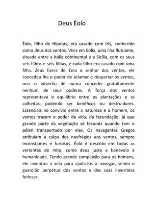 Deus Éolo

Éolo, filho de Hipotas, era casado com Iris, conhecido
como deus dos ventos. Vivia em Eólia, uma ilha flutuante,
situada entre a Itália continental e a Sicília, com os seus
seis filhos e seis filhas, e cada filho era casado com uma
filha. Zeus fizera de Éolo o senhor dos ventos, ele
concedeu-lhe o poder de aclamar e despertar os ventos,
mas o advertiu de nunca conceder gratuitamente
nenhum de seus poderes. A força dos ventos
representava o equilíbrio entre as plantações e as
colheitas, podendo ser benéficos ou destruidores.
Essenciais no convívio entre a natureza e o homem, os
ventos trazem o poder da vida, da fecundação, já que
grande parte da vegetação só fecunda quando tem o
pólen transportado por eles. Os navegantes Gregos
atribuíam a culpa dos naufrágios aos ventos, sempre
inconstantes e furiosos. Éolo é descrito em todas as
vertentes do mito, como deus justo e benévolo à
humanidade. Tendo grande compaixão para os homens,
ele inventou a vela para ajuda-los a navegar, sendo o
guardião perpétuo dos ventos e das suas investidas
furiosas.
 