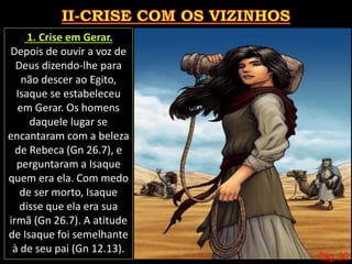 Pág. 30
1. Crise em Gerar.
Depois de ouvir a voz de
Deus dizendo-lhe para
não descer ao Egito,
Isaque se estabeleceu
em Gerar. Os homens
daquele lugar se
encantaram com a beleza
de Rebeca (Gn 26.7), e
perguntaram a Isaque
quem era ela. Com medo
de ser morto, Isaque
disse que ela era sua
irmã (Gn 26.7). A atitude
de Isaque foi semelhante
à de seu pai (Gn 12.13).
 