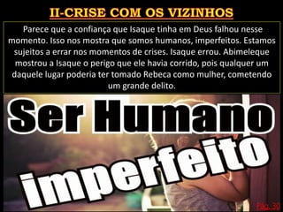 Pág. 30
Parece que a confiança que Isaque tinha em Deus falhou nesse
momento. Isso nos mostra que somos humanos, imperfeitos. Estamos
sujeitos a errar nos momentos de crises. Isaque errou. Abimeleque
mostrou a Isaque o perigo que ele havia corrido, pois qualquer um
daquele lugar poderia ter tomado Rebeca como mulher, cometendo
um grande delito.
 